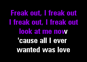 Freak out, I freak out
I freak out, I freak out

look at me now
'cause all I ever
wanted was love