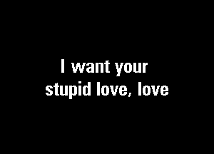 I want your

stupid love, love