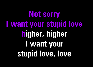 Not sorry
I want your stupid love

higher. higher
I want your
stupid love, love