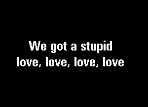 We got a stupid

love, love, love, love