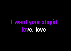 I want your stupid

love, love