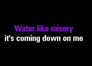 Water like misery

it's coming down on me