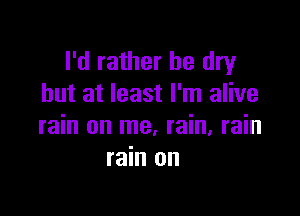 I'd rather be dry
but at least I'm alive

rain on me, rain, rain
rain on