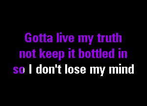 Gotta live my truth

not keep it bottled in
so I don't lose my mind