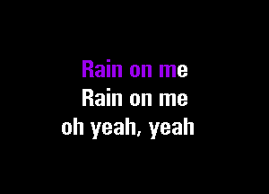 Rain on me

Rain on me
oh yeah, yeah