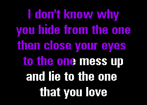 I don't know why
you hide from the one
then close your eyes

to the one mess up
and lie to the one
that you love