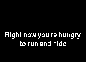 Right now you're hungry
to run and hide