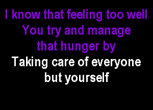 I know that feeling too well
You try and manage
that hunger by

Taking care of everyone
but you rself