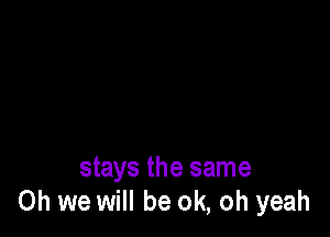 stays the same
Oh we will be ok, oh yeah