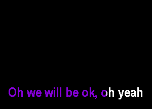 Oh we will be ok, oh yeah