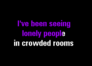 I've been seeing

lonely people
in crowded rooms