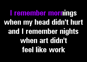 I remember mornings
when my head didn't hurt
and I remember nights
when art didn't
feel like work
