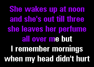 She wakes up at noon
and she's out till three
she leaves her perfume
all over me but
I remember mornings
when my head didn't hurt