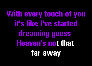 With every touch of you
it's like I've started

dreaming guess
Heaven's not that
far away