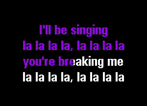 I'll be singing
la la la la. la la la la

you're breaking me
la la la la, la la la la