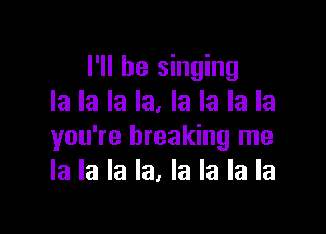 I'll be singing
la la la la. la la la la

you're breaking me
la la la la, la la la la