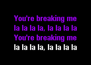 You're breaking me
la la la la. la la la la

You're breaking me
la la la la, la la la la