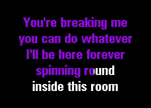 You're breaking me
you can do whatever
I'll be here forever
spinning round

inside this room I