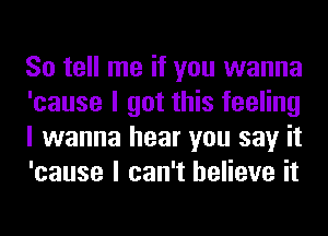 So tell me if you wanna
'cause I got this feeling
I wanna hear you say it
'cause I can't believe it