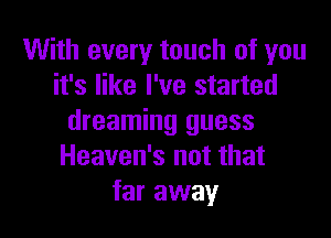 With every touch of you
it's like I've started

dreaming guess
Heaven's not that
far away