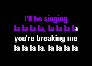 I'll be singing
la la la la. la la la la

you're breaking me
la la la la, la la la la