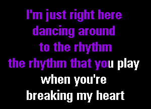 I'm iust right here
dancing around
to the rhythm
the rhythm that you play
when you're
breaking my heart