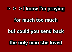 ta p Mknowrm praying

for much too much

but could you send back

the only man she loved
