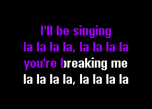 I'll be singing
la la la la. la la la la

you're breaking me
la la la la, la la la la