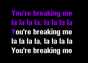 You're breaking me
la la la la. la la la la
You're breaking me
la la la la, la la la la
You're breaking me