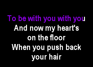 To be with you with you
And now my heart's

on the floor
When you push back
your hair