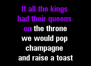 If all the kings
had their queens
on the throne

we would pop
champagne
and raise a toast