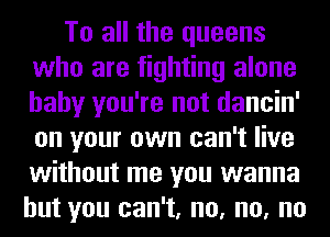 To all the queens
who are fighting alone
baby you're not dancin'
on your own can't live
without me you wanna

but you can't, no, no, no