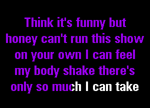 Think it's funny but
honey can't run this show
on your own I can feel
my body shake there's
only so much I can take