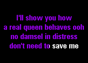 I'll show you how
a real queen behaves ooh
no damsel in distress
don't need to save me