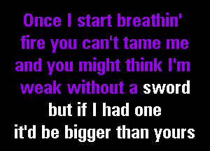 Once I start hreathin'
fire you can't tame me
and you might think I'm
weak without a sword
but if I had one
it'd be bigger than yours