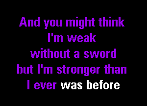 And you might think
I'm weak
without a sword
but I'm stronger than
I ever was before