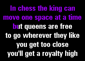 In chess the king can
move one space at a time
but queens are free
to go wherever they like
you get too close
you'll get a royalty high