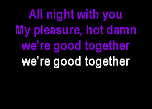 All night with you
My pleasure, hot damn
we re good together

wdre good together