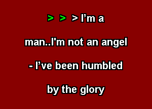 .v r Nma

man..l'm not an angel

- Pve been humbled

by the glory