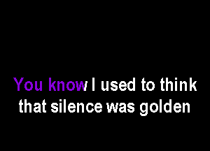 You knowl used to think
that silence was golden