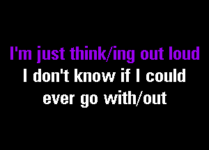 I'm just thinlding out loud

I don't know if I could
ever go withmut