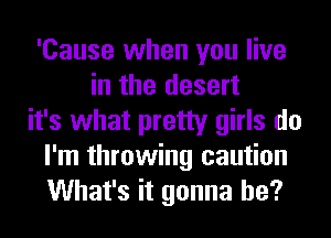 'Cause when you live
in the desert
it's what pretty girls do
I'm throwing caution
What's it gonna be?