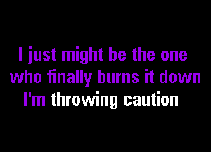 I iust might be the one
who finally burns it down
I'm throwing caution