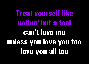 Treat yourself like
nothin' but a fool

can't love me
unless you love you too
love you all too