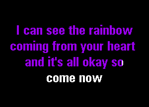 I can see the rainbow
coming from your heart

and it's all okay so
come now
