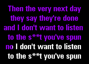 Then the very next day
they say they're done
and I don't want to listen
to the swat you've spun
no I don't want to listen
to the swat you've spun