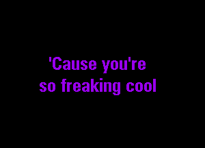 'Cause you're

so freaking cool