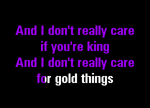 And I don't really care
if you're king

And I don't really care
for gold things