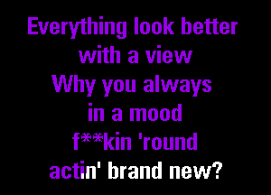 Everything look better
with a view
Why you always

in a mood
kain 'round
actin' brand new?