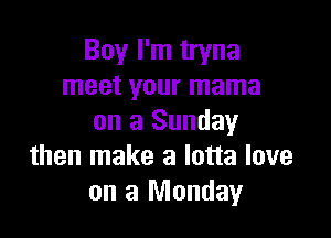 Boy I'm tryna
meet your mama

on a Sunday
then make a lotta love
on a Monday